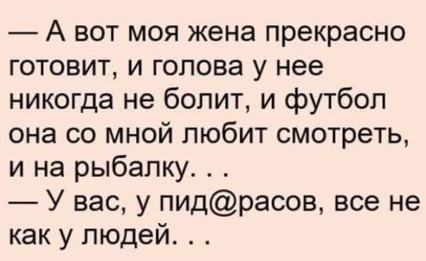 А вот моя жена прекрасно готовит, и голова у нее никогда не болит, и футбол она со мной любит смотреть, и на рыбалку. . . У вас, у пид@расов, все не как у людей. . .