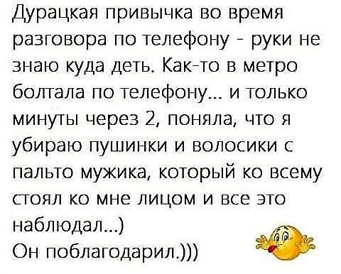 Дурацкая привычка во время разговора по телефону - руки не знаю куда деть. Как-то в метро болтала по телефону... и только минуты через 2, поняла, что я убираю пушинки и волосики с пальто мужика, который ко всему стоял ко мне лицом и все это наблюдал...)) Он поблагодарил.)))