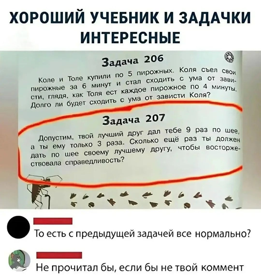 ХОРОШИЙ УЧЕБНИК И ЗАДАЧКИ ИНТЕРЕСНЫЕ
Задача 206
Коле и Толе купили по 5 пирожных. Коля съел свои пирожные за 6 минут и стал сходить с ума от зависти, глядя, как Толя ест каждое пирожное по 4 минуты. Долго ли будет сходить с ума от зависти Коля?
Задача 207
Допустим, твой лучший друг дал тебе 9 раз по шее, а ты ему только 3 раза. Сколько ещё раз ты д