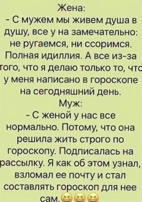 Жена: - С мужем мы живем душа в душу, все у нас замечательно: не ругаемся, ни ссоримся. Полная идиллия. А все из-за того, что я делаю только то, что у меня написано в гороскопе на сегодняшний день. Муж: - С женой у нас все нормально. Потому, что она решила жить строго по гороскопу. Подписалась на рассылку. Я как об этом узнал, взломал ее почту и ст