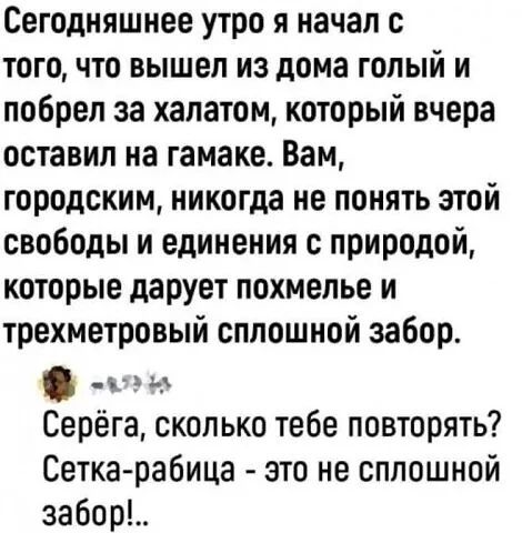 Сегодняшнее утро я начал с того, что вышел из дома голый и побрел за халатом, который вчера оставил на гамаке. Вам, городским, никогда не понять этой свободы и единения с природой, которые дарует похмелье и трехметровый сплошной забор. Серёга, сколько тебе повторять? Сетка-рабица - это не сплошной забор!...