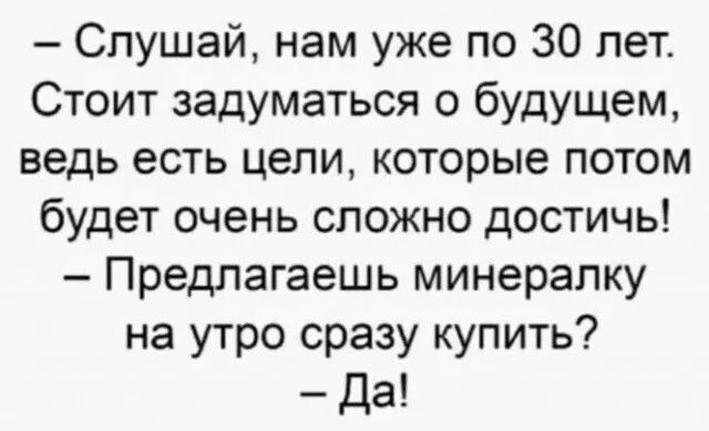 - Слушай, нам уже по 30 лет. Стоит задуматься о будущем, ведь есть цели, которые потом будет очень сложно достичь! - Предлагаешь минералку на утро сразу купить? - Да!