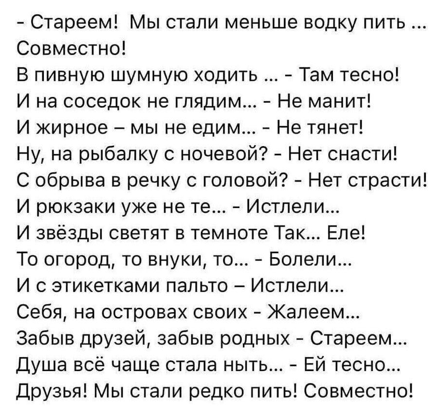 Стареем! Мы стали меньше водку пить ... Совместно! В пивную шумную ходить ... - Там тесно! И на соседок не глядим... - Не манит! И жирное - мы не едим... - Не тянет! Ну, на рыбалку с ночевой? - Нет снасти! С обрыва в речку с головой? - Нет страсти! И рюкзаки уже не те... - Истлели... И звёзды светят в темноте Так... Еле! То огород, то внуки, то... 
