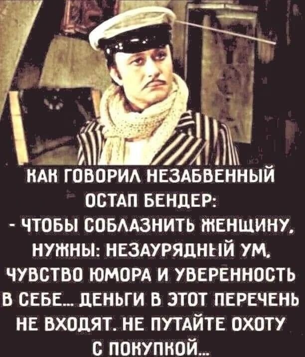 КАК ГОВОРИЛ НЕЗАБВЕННЫЙ ОСТАП БЕНДЕР: - ЧТОБЫ СОБЛАЗНИТЬ ЖЕНЩИНУ, НУЖНЫ: НЕЗАУРЯДНЫЙ УМ, ЧУВСТВО ЮМОРА И УВЕРЕННОСТЬ В СЕБЕ... ДЕНЬГИ В ЭТОТ ПЕРЕЧЕНЬ НЕ ВХОДЯТ. НЕ ПУТАЙТЕ ОХОТУ С ПОКУПКОЙ...