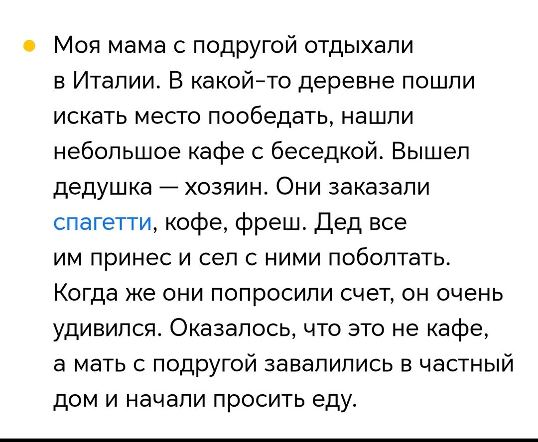 Моя мама с подругой отдыхали в Италии. В какой-то деревне пошли искать место пообедать, нашли небольшое кафе с беседкой. Вышел дедушка — хозяин. Они заказали спагетти, кофе, фреш. Дед все им принес и сел с ними поболтать. Когда же они попросили счет, он очень удивился. Оказалось, что это не кафе, а мать с подругой завалились в частный дом и начали 