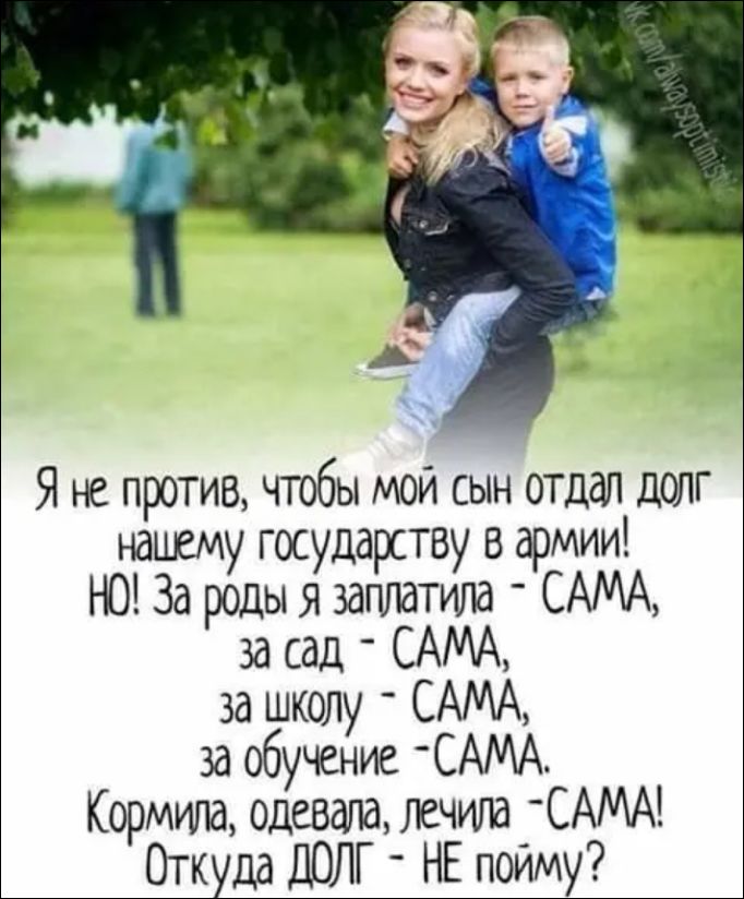 Я не против, чтобы мой сын отдал долг нашему государству в армии! НО! За роды я заплатила - САМА, за сад - САМА, за школу - САМА, за обучение - САМА. Кормила, одевала, лечила - САМА! Откуда ДОЛГ - НЕ пойму?
