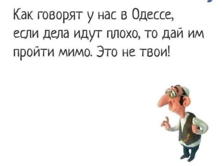 Как говорят у нас в Одессе, если дела идут плохо, то дай им пройти мимо. Это не твои!