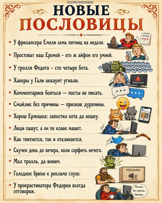 НОВЫЕ ПОСЛОВИЦЫ. У фрилансера Емели семь пятниц на неделе. Простоват наш Еремей – его ж айфон его умней. У тролля Федота – сто четыре бота. Хакеры у Гали аккаунт угнали. Комментариев бояться – посты не писать. Смайлик без причины – признак дурачины. Хорош Ермошка: запостил кота да кошку. Люди пашут, а он по клаве машет. Как твитнется, так и откликн
