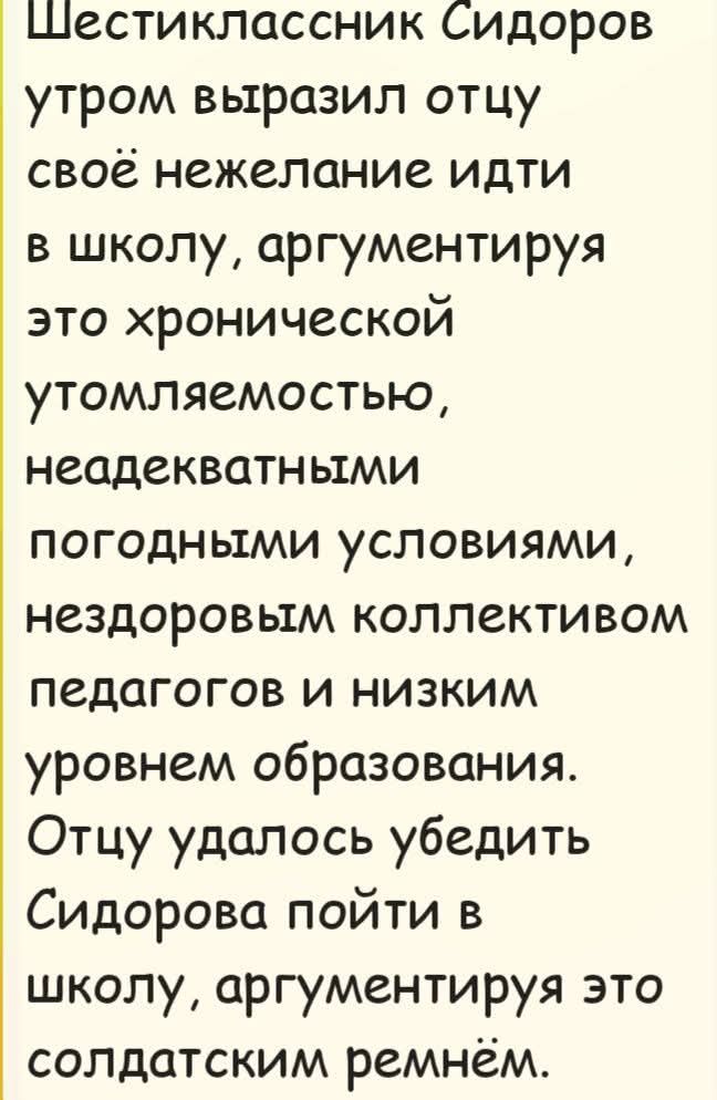 Шестиклассник Сидоров утром выразил отцу своё нежелание идти в школу, аргументируя это хронической утомляемостью, неадекватными погодными условиями, нездоровым коллективом педагогов и низким уровнем образования. Отцу удалось убедить Сидорова пойти в школу, аргументируя это солдатским ремнём.