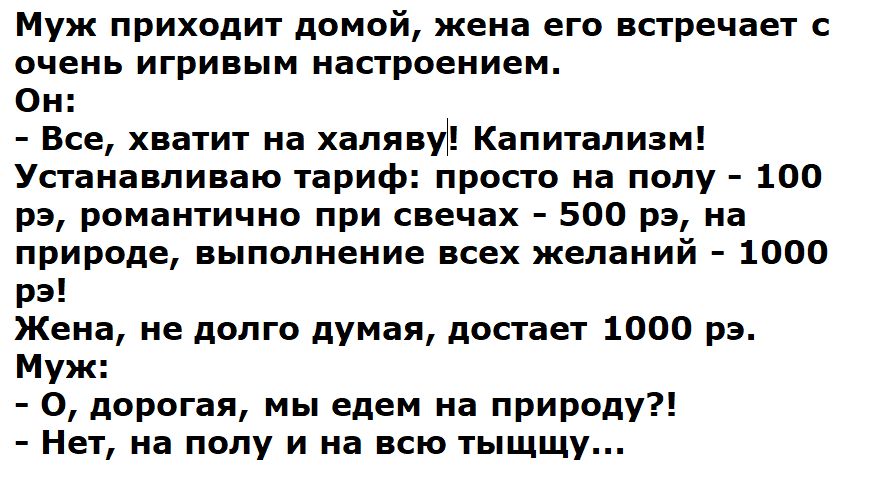 Муж приходит домой, жена его встречает с очень игривым настроением. Он: - Все, хватит на халяву! Капитализм! Устанавливаю тариф: просто на полу - 100 рэ, романтично при свечах - 500 рэ, на природе, выполнение всех желаний - 1000 рэ! Жена, не долго думая, достает 1000 рэ. Муж: - О, дорогая, мы едем на природу?! - Нет, на полу и на всю тыщщу...