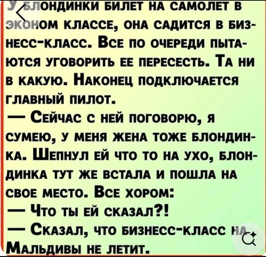 У блондинки билет на самолет в эконом классе, она садится в бизнес-класс. Все по очереди пытаются уговорить ее пересесть. Та ни в какую. Наконец подключается главный пилот. — Сейчас с ней поговорю, я сумею, у меня жена тоже блондинка. Шепнул ей что-то на ухо, блондинка тут же встала и пошла на свое место. Все хором: — Что ты ей сказал?! — Сказал, ч