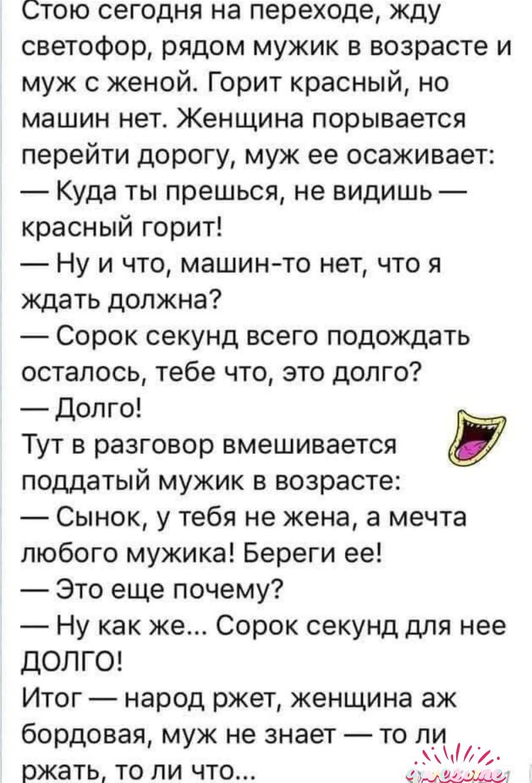 Стою сегодня на переходе, жду светофор, рядом мужик в возрасте и муж с женой. Горит красный, но машин нет. Женщина порывается перейти дорогу, муж ее осаживает: — Куда ты прешься, не видишь — красный горит! — Ну и что, машин-то нет, что я ждать должна? — Сорок секунд всего подождать осталось, тебе что, это долго? — Долго! Тут в разговор вмешивается 