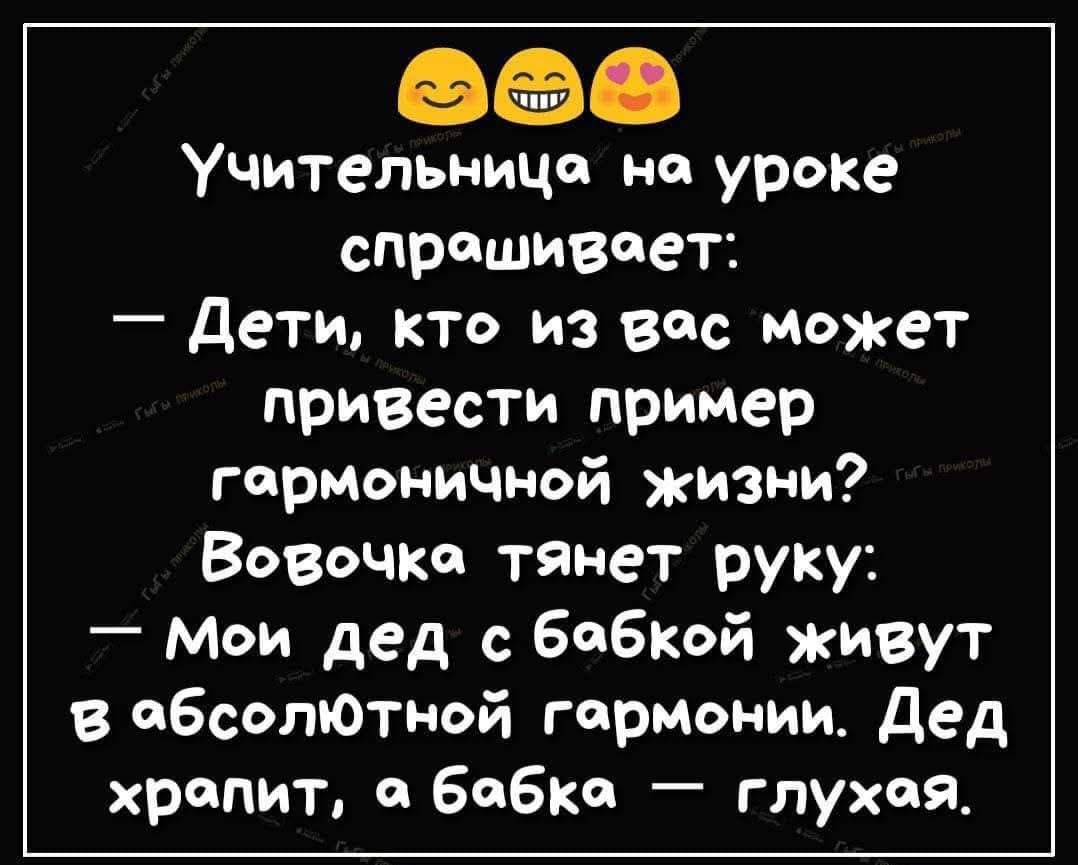 Учительница на уроке спрашивает:
— Дети, кто из вас может привести пример гармоничной жизни?
Вовочка тянет руку:
— Мой дед с бабкой живут в абсолютной гармонии. Дед храпит, а бабка — глухая.