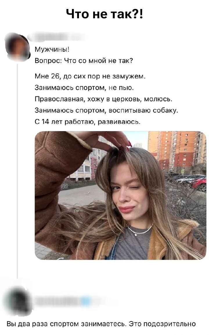 Что не так?! Мужчины! Вопрос: Что со мной не так? Мне 26, до сих пор не замужем. Занимаюсь спортом, не пью. Православная, хожу в церковь, молюсь. Занимаюсь спортом, воспитываю собаку. С 14 лет работаю, развиваюсь. Вы два раза спортом занимаетесь. Это подозрительно