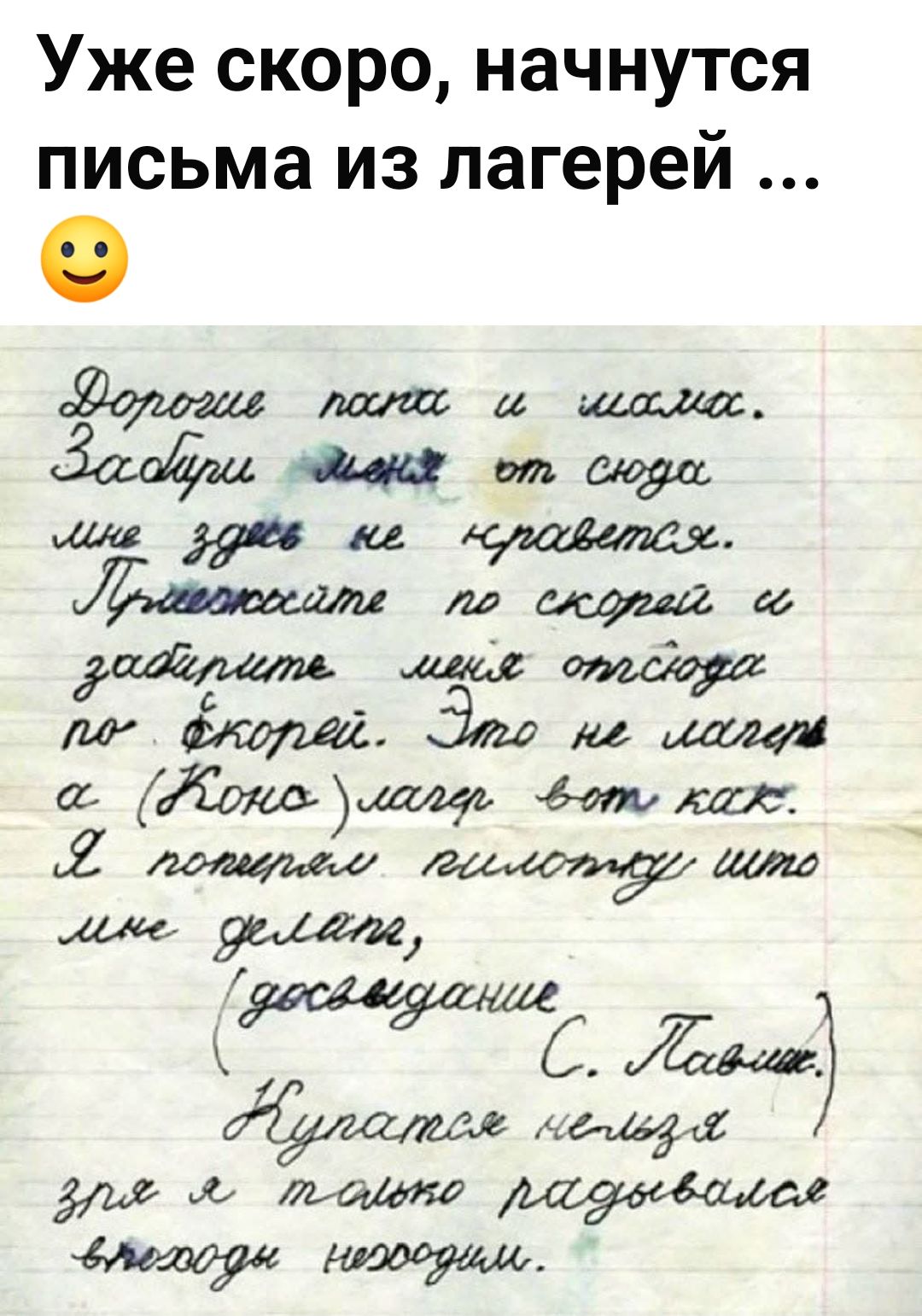 Уже скоро, начнутся письма из лагерей ... Дорогие папа и мама. Забери меня от сюда мне здесь не нравится. Приезжайте по скорей и заберите меня отсюда по скорей. Это не лагерь а (Коно) лагерь вот как. Я потерял пилотку что мне делать, (досвидание С. Павлик.) Купаться нельзя зря я только радовался выходам нехододим.