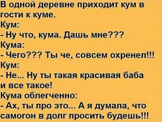 В одной деревне приходит кум в гости к куме.
Кум:
- Ну что, кума. Дашь мне???
Кума:
- Чего??? Ты че, совсем охренел!!!
Кум:
- Не... Ну ты такая красивая баба и все такое!
Кума облегченно:
- Ах, ты про это... А я думала, что самогон в долг просить будешь!!!