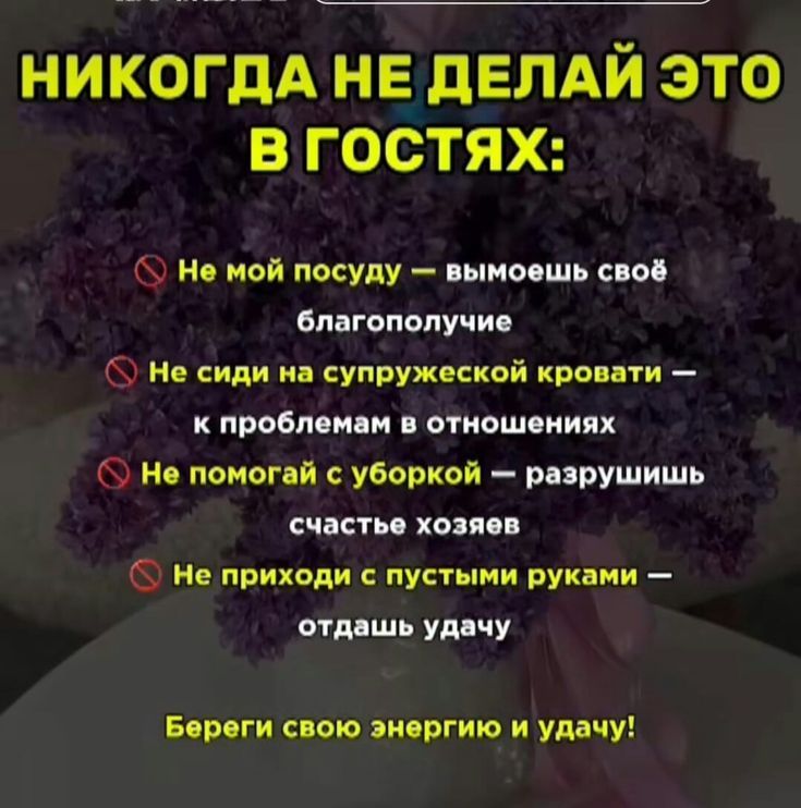 НИКОГДА НЕ ДЕЛАЙ ЭТО В ГОСТЯХ: Не мой посуду — вымоешь своё благополучие Не сиди на супружеской кровати — к проблемам в отношениях Не помогай с уборкой — разрушишь счастье хозяев Не приходи с пустыми руками — отдашь удачу Береги свою энергию и удачу!