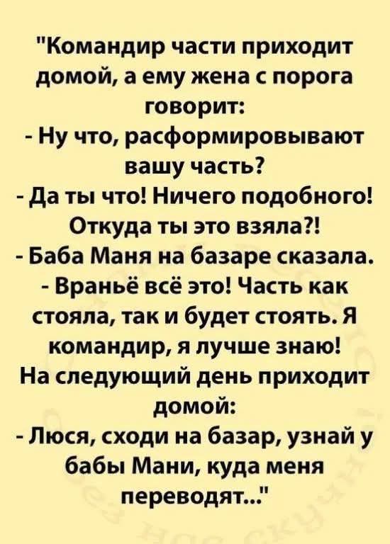 Командир части приходит домой, а ему жена с порога говорит:
- Ну что, расформировывают вашу часть?
- Да ты что! Ничего подобного! Откуда ты это взяла?!
- Баба Маня на базаре сказала.
- Враньё всё это! Часть как стояла, так и будет стоять. Я командир, я лучше знаю!
На следующий день приходит домой:
- Люся, сходи на базар, узнай у бабы Мани, куда мен