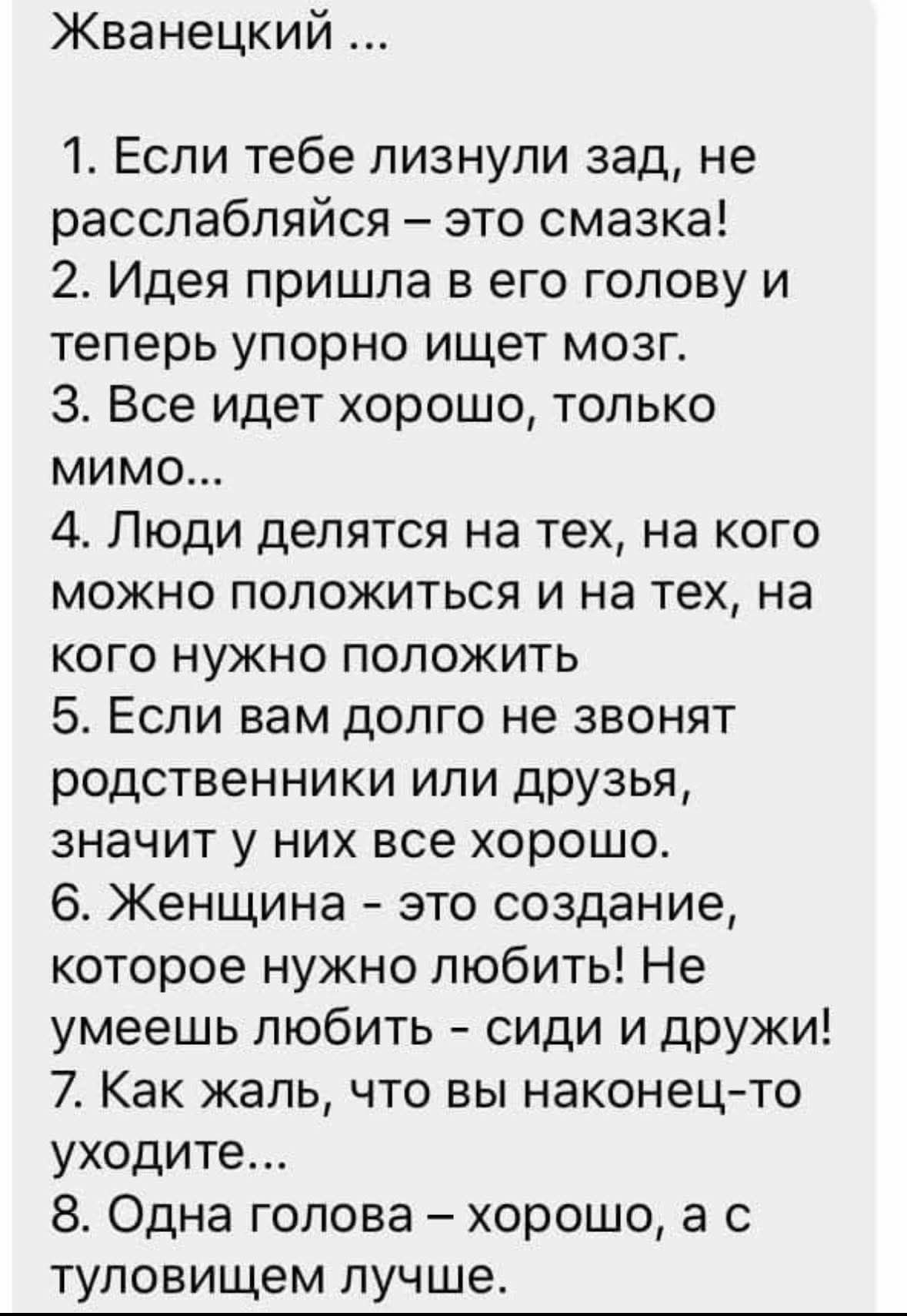 Жванецкий ... 1. Если тебе лизнули зад, не расслабляйся – это смазка! 2. Идея пришла в его голову и теперь упорно ищет мозг. 3. Все идет хорошо, только мимо... 4. Люди делятся на тех, на кого можно положиться и на тех, на кого нужно положить 5. Если вам долго не звонят родственники или друзья, значит у них все хорошо. 6. Женщина - это создание, кот