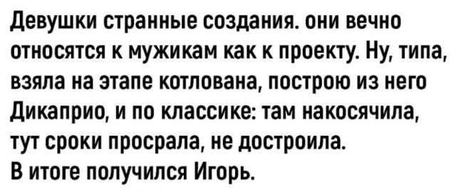 Девушки странные создания. они вечно относятся к мужикам как к проекту. Ну, типа, взяла на этапе котлована, построю из него Дикаприо, и по классике: там накосячила, тут сроки просрала, не достроила. В итоге получился Игорь.