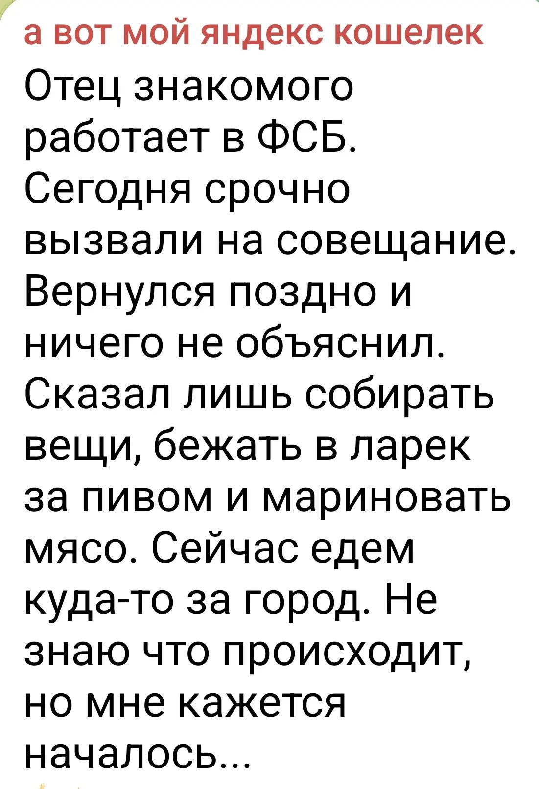 а вот мой яндекс кошелек Отец знакомого работает в ФСБ. Сегодня срочно вызвали на совещание. Вернулся поздно и ничего не объяснил. Сказал лишь собирать вещи, бежать в ларек за пивом и мариновать мясо. Сейчас едем куда-то за город. Не знаю что происходит, но мне кажется началось...
