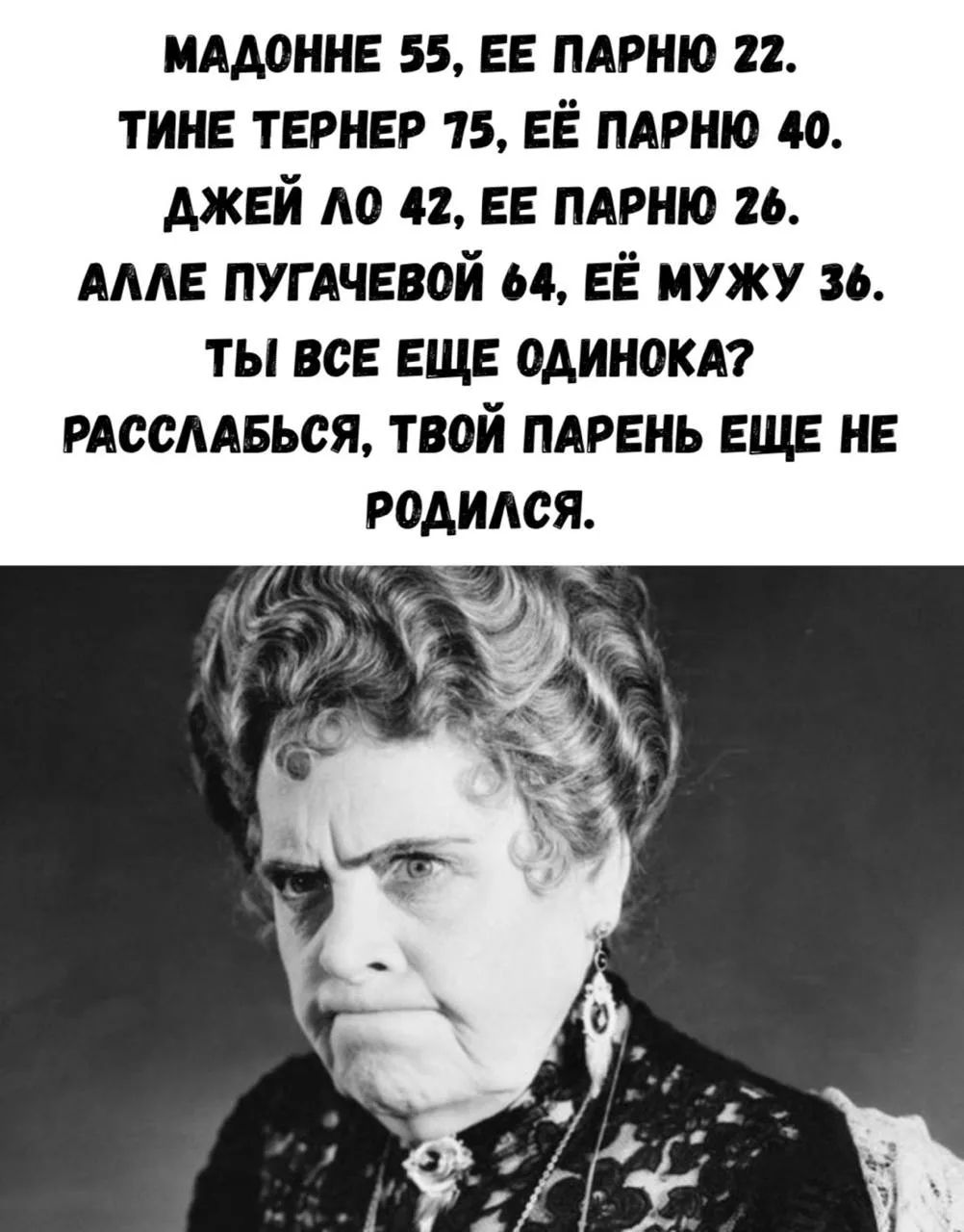 МАДОННЕ 55, ЕЕ ПАРНЮ 22. ТИНЕ ТЕРНЕР 75, ЕЁ ПАРНЮ 40. ДЖЕЙ ЛО 42, ЕЕ ПАРНЮ 26. АЛЛЕ ПУГАЧЕВОЙ 64, ЕЁ МУЖУ 36. ТЫ ВСЕ ЕЩЕ ОДИНОКА? РАССЛАБЬСЯ, ТВОЙ ПАРЕНЬ ЕЩЕ НЕ РОДИЛСЯ.