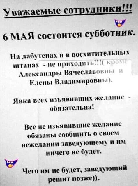 Уважаемые сотрудники!!! 6 МАЯ состоится субботник. На лабутенах и в восхитительных штанах - не приходить!!! (кроме Александры Вячеславовны и Елены Владимировны). Явка всех изъявивших желание - обязательна! Все не изъявившие желание обязаны сообщить о своем нежелании заведующему и им ничего не будет. Чего им не будет, заведующий решит позже)).