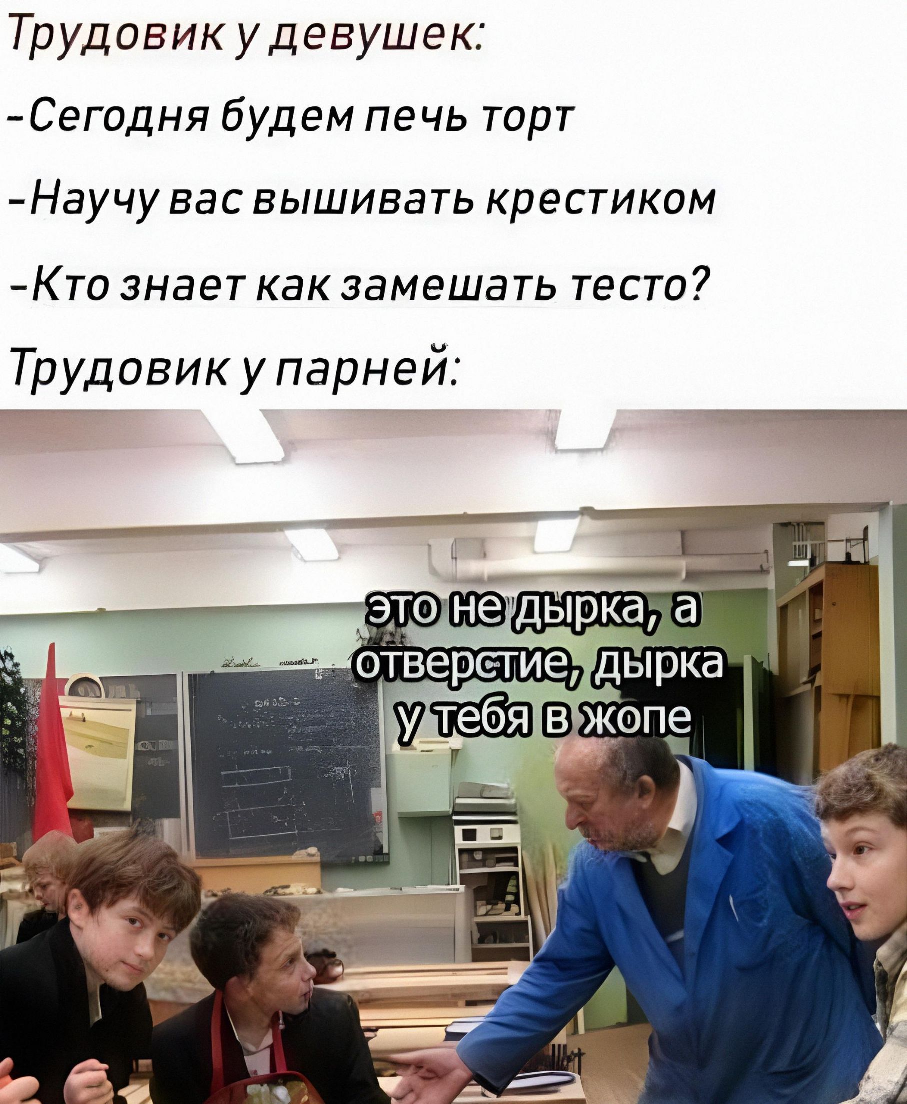 Трудовик у девушек: -Сегодня будем печь торт -Научу вас вышивать крестиком -Кто знает как замешать тесто? Трудовик у парней: это не дырка, а отверстие, дырка у тебя в жопе