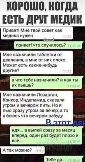 ХОРОШО, КОГДА ЕСТЬ ДРУГ МЕДИК Привет! Мне твой совет как медика нужен привет! что случилось? Мне назначили таблетки от давления, а мне от них плохо. Может есть какие-нибудь другие? а что тебе назначили? и как ты их пьешь? Мне назначили Лозартан, Конкор, Индапамид, сказали утром и вечером пить. Но я пью сразу утром за вечер, а то я боюсь что вечером