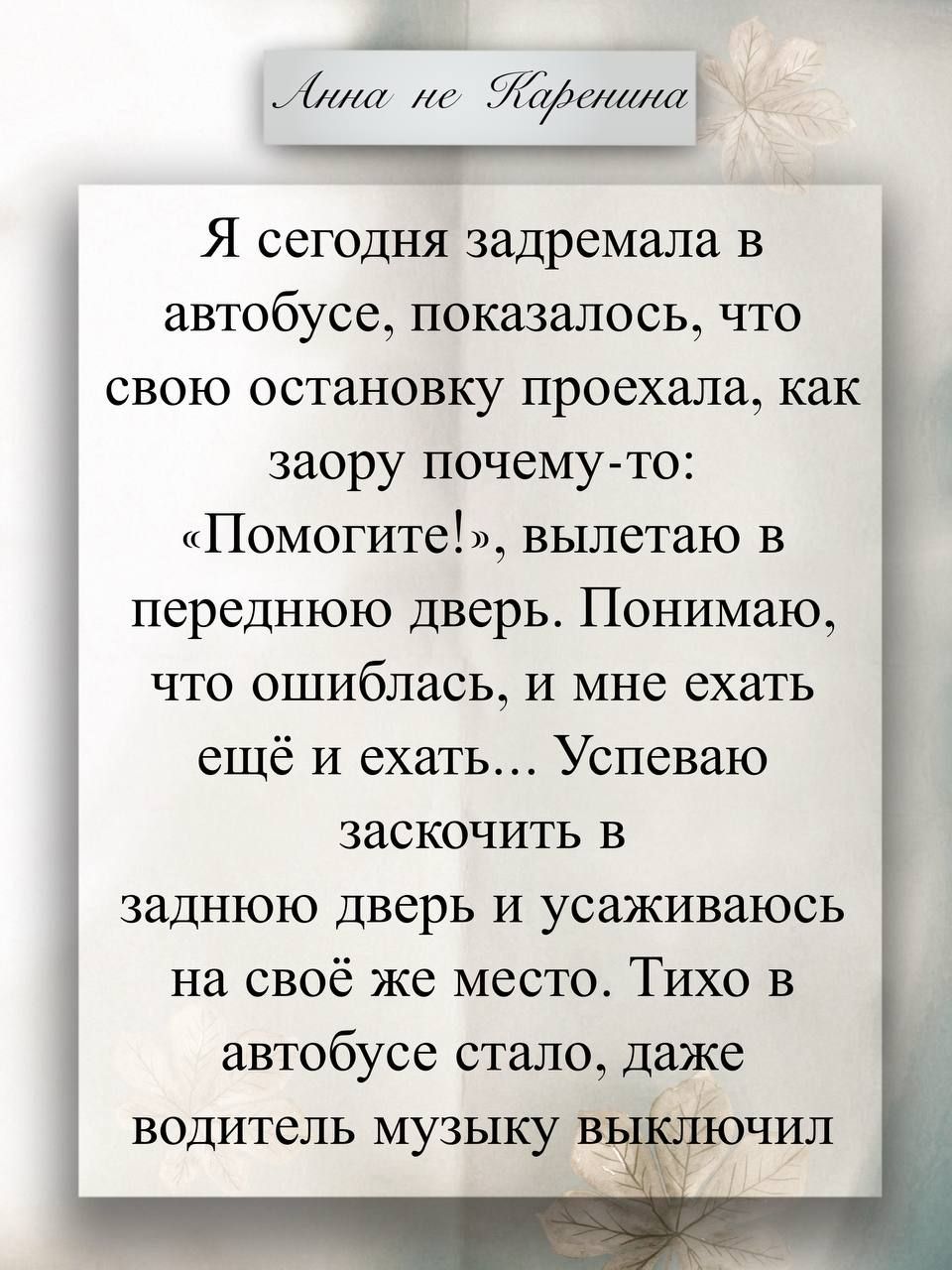 Я сегодня задремала в автобусе, показалось, что свою остановку проехала, как заору почему-то: «Помогите!», вылетаю в переднюю дверь. Понимаю, что ошиблась, и мне ехать ещё и ехать... Успеваю заскочить в заднюю дверь и усаживаюсь на своё же место. Тихо в автобусе стало, даже водитель музыку выключил