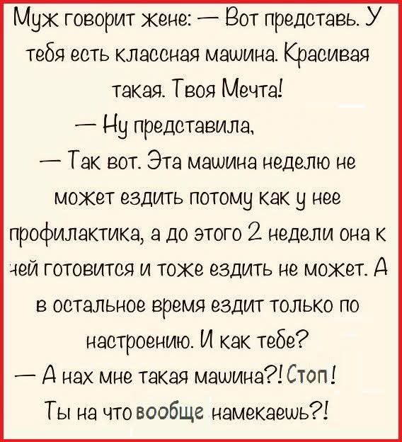 Муж говорит жене: — Вот представь. У тебя есть классная машина. Красивая такая. Твоя Мечта! — Ну представила, — Так вот. Эта машина неделю не может ездить потому как у нее профилактика, а до этого 2 недели она к ней готовится и тоже ездить не может. А в остальное время ездит только по настроению. И как тебе? — А нах мне такая машина?! Стоп! Ты на ч