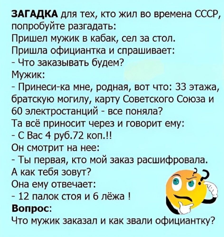 ЗАГАДКА для тех, кто жил во времена СССР, попробуйте разгадать:
Пришел мужик в кабак, сел за стол.
Пришла официантка и спрашивает:
- Что заказывать будем?
Мужик:
- Принеси-ка мне, родная, вот что: 33 этажа, братскую могилу, карту Советского Союза и 60 электростанций - все поняла?
Та всё приносит через и говорит ему:
- С Вас 4 руб.72 коп.!!
Он смотр
