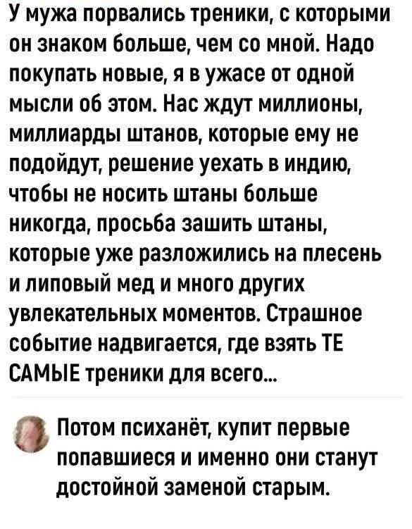 У мужа порвались треники, с которыми он знаком больше, чем со мной. Надо покупать новые, я в ужасе от одной мысли об этом. Нас ждут миллионы, миллиарды штанов, которые ему не подойдут, решение уехать в индию, чтобы не носить штаны больше никогда, просьба зашить штаны, которые уже разложились на плесень и липовый мед и много других увлекательных мом