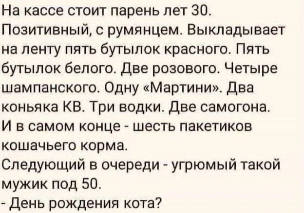 На кассе стоит парень лет 30. Позитивный, с румянцем. Выкладывает на ленту пять бутылок красного. Пять бутылок белого. Две розового. Четыре шампанского. Одну «Мартини». Два коньяка КВ. Три водки. Две самогона. И в самом конце - шесть пакетиков кошачьего корма. Следующий в очереди - угрюмый такой мужик под 50. - День рождения кота?