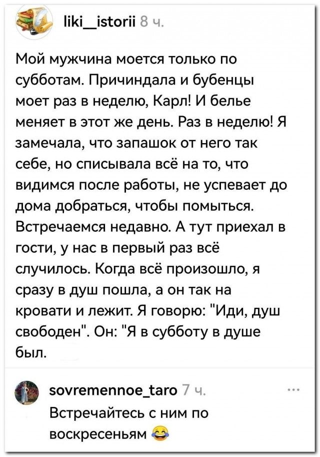 Мой мужчина моется только по субботам. Причиндалы и бубенцы моет раз в неделю, Карл! И белье меняет в этот же день. Раз в неделю! Я замечала, что запашок от него так себе, но списывала всё на то, что видимся после работы, не успевает до дома добраться, чтобы помыться. Встречаемся недавно. А тут приехал в гости, у нас в первый раз всё случилось. Ког