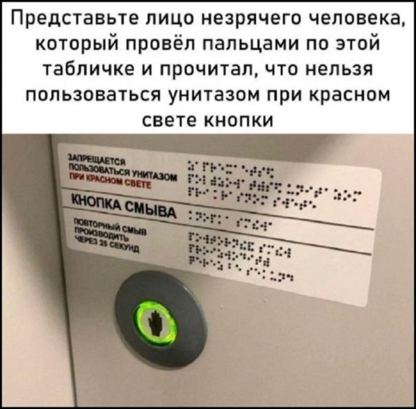 Представьте лицо незрячего человека, который провёл пальцами по этой табличке и прочитал, что нельзя пользоваться унитазом при красном свете кнопки. ЗАПРЕЩАЕТСЯ ПОЛЬЗОВАТЬСЯ УНИТАЗОМ ПРИ КРАСНОМ СВЕТЕ. КНОПКА СМЫВА. ПОВТОРНЫЙ СМЫВ ПРОИЗВОДИТЬ ЧЕРЕЗ 25 СЕКУНД.