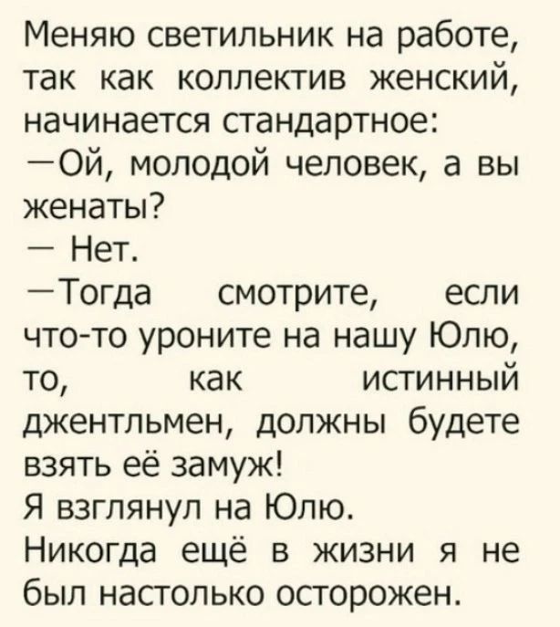 Меняю светильник на работе, так как коллектив женский, начинается стандартное: — Ой, молодой человек, а вы женаты? — Нет. — Тогда смотрите, если что-то уроните на нашу Юлю, то, как истинный джентльмен, должны будете взять её замуж! Я взглянул на Юлю. Никогда ещё в жизни я не был настолько осторожен.