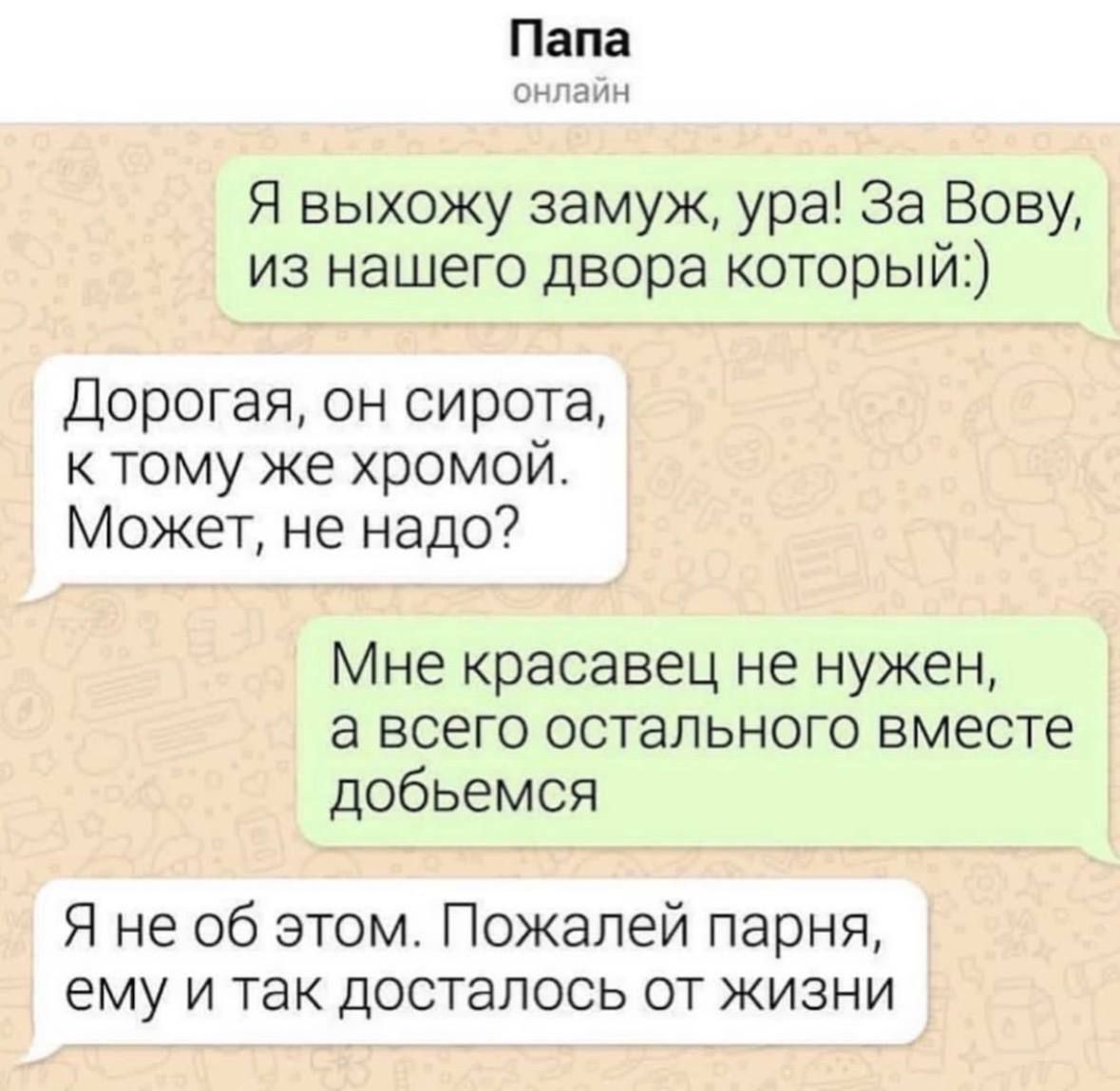 Папа онлайн. Я выхожу замуж, ура! За Вову, из нашего двора который:). Дорогая, он сирота, к тому же хромой. Может, не надо? Мне красавец не нужен, а всего остального вместе добьемся. Я не об этом. Пожалей парня, ему и так досталось от жизни.