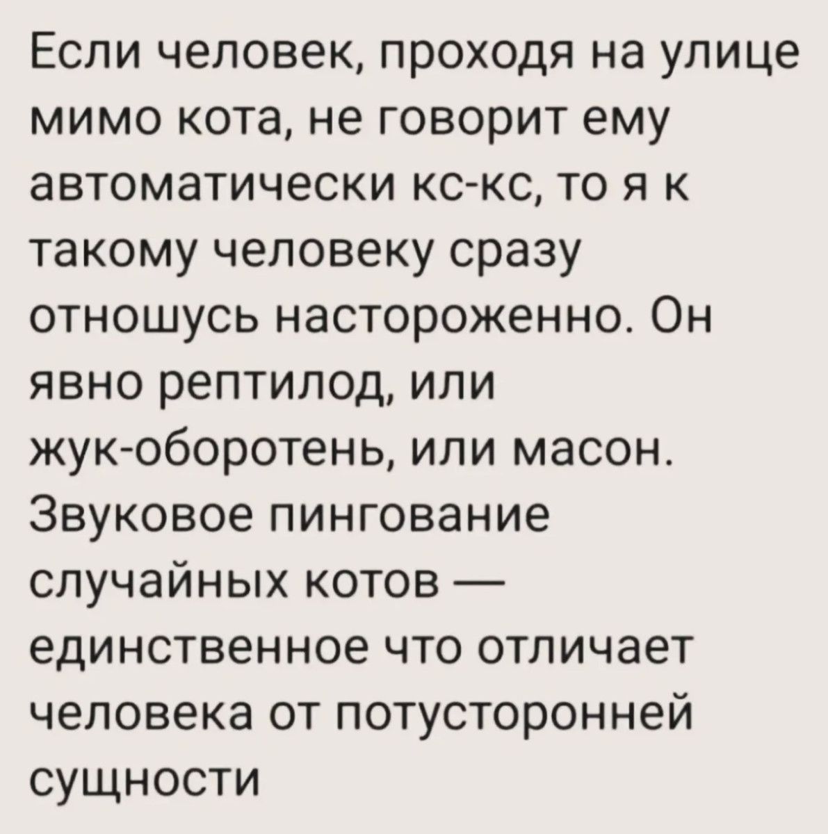 Если человек, проходя на улице мимо кота, не говорит ему автоматически кс-кс, то я к такому человеку сразу отношусь настороженно. Он явно рептилоид, или жук-оборотень, или масон. Звуковое пингование случайных котов — единственное что отличает человека от потусторонней сущности