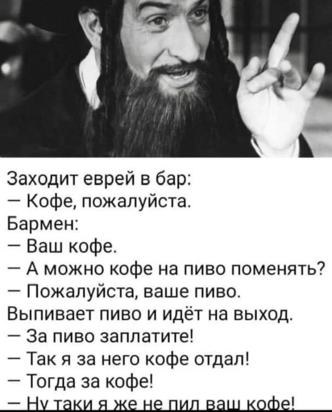 Заходит еврей в бар: – Кофе, пожалуйста. Бармен: – Ваш кофе. – А можно кофе на пиво поменять? – Пожалуйста, ваше пиво. Выпивает пиво и идёт на выход. – За пиво заплатите! – Так я за него кофе отдал! – Тогда за кофе! – Ну таки я же не пил ваш кофе!