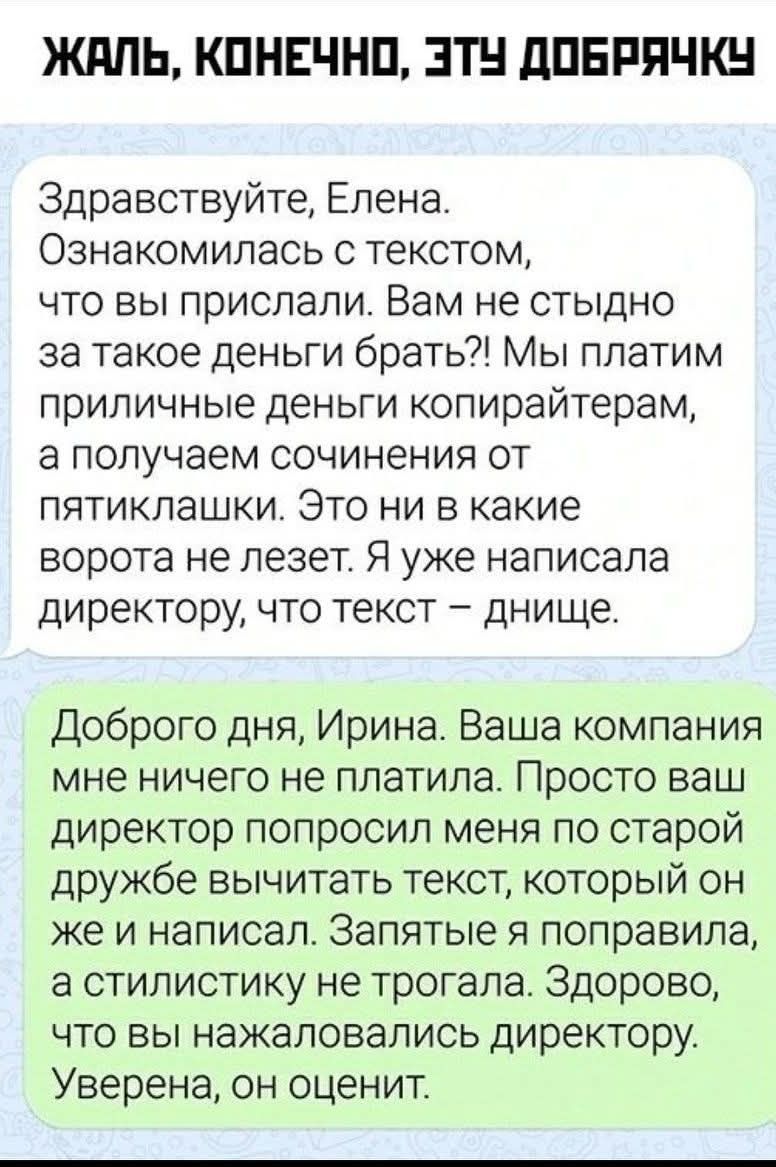 ЖАЛЬ, КОНЕЧНО, ЭТУ ДОБРЯЧКУ. Здравствуйте, Елена. Ознакомилась с текстом, что вы прислали. Вам не стыдно за такое деньги брать?! Мы платим приличные деньги копирайтерам, а получаем сочинения от пятиклашки. Это ни в какие ворота не лезет. Я уже написала директору, что текст – днище. Доброго дня, Ирина. Ваша компания мне ничего не платила. Просто ваш