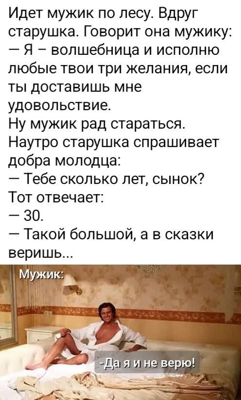 Идет мужик по лесу. Вдруг старушка. Говорит она мужику: – Я – волшебница и исполню любые твои три желания, если ты доставишь мне удовольствие. Ну мужик рад стараться. Наутро старушка спрашивает добра молодца: – Тебе сколько лет, сынок? Тот отвечает: – 30. – Такой большой, а в сказки веришь... Мужик: -Да я и не верю!