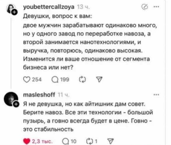 Девушки, вопрос к вам: двое мужчин зарабатывают одинаково много, но у одного завод по переработке навоза, а второй занимается нанотехнологиями, и выручка, повторяюсь, одинаково высокая. Изменится ли ваше отношение от сегмента бизнеса или нет? Я не девушка, но как айтишник дам совет. Берите навоз. Все эти технологии - большой пузырь, а говно всегда 
