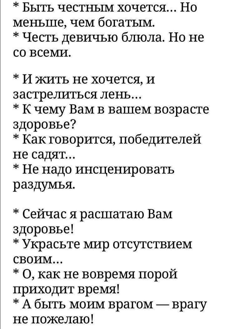 Быть честным хочется... Но меньше, чем богатым. Честь девичью блюла. Но не со всеми. И жить не хочется, и застрелиться лень... К чему Вам в вашем возрасте здоровье? Как говорится, победителей не садят... Не надо инсценировать раздумья. Сейчас я расшатаю Вам здоровье! Украсьте мир отсутствием своим... О, как не вовремя порой приходит время! А быть м