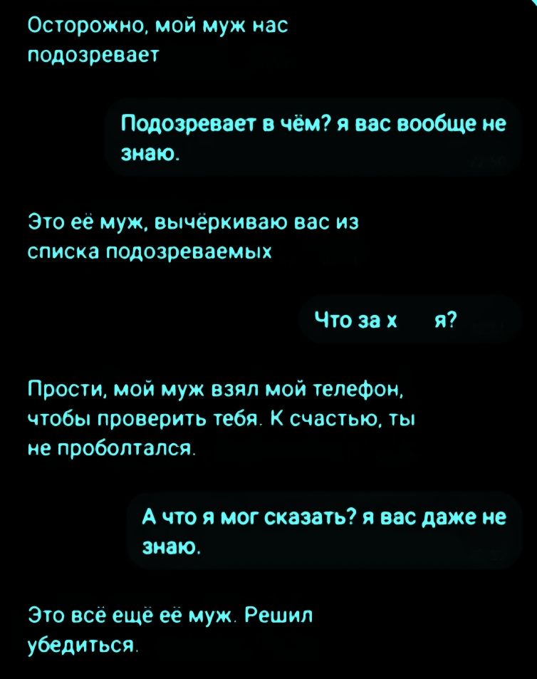 Осторожно, мой муж нас подозревает. Подозревает в чём? я вас вообще не знаю. Это её муж, вычёркиваю вас из списка подозреваемых. Что за х я? Прости, мой муж взял мой телефон, чтобы проверить тебя. К счастью, ты не проболтался. А что я мог сказать? я вас даже не знаю. Это всё ещё её муж. Решил убедиться.