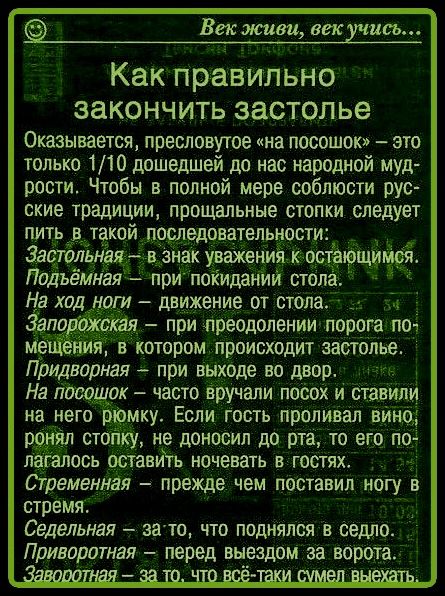 Век живи, век учись... Как правильно закончить застолье Оказывается, пресловутое «на посошок» – это только 1/10 дошедшей до нас народной мудрости. Чтобы в полной мере соблюсти русские традиции, прощальные стопки следует пить в такой последовательности: Застольная – в знак уважения к остающимся. Подъёмная – при покидании стола. На ход ноги – движени