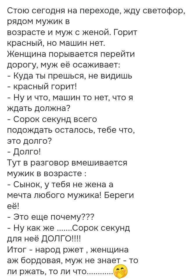 Стою сегодня на переходе, жду светофор, рядом мужик в возрасте и муж с женой. Горит красный, но машин нет. Женщина порывается перейти дорогу, муж её осаживает: - Куда ты прешься, не видишь - красный горит! - Ну и что, машин то нет, что я ждать должна? - Сорок секунд всего подождать осталось, тебе что, это долго? - Долго! Тут в разговор вмешивается 