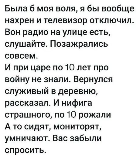 Была б моя воля, я бы вообще нахрен и телевизор отключил. Вон радио на улице есть, слушайте. Позажрались совсем. И при царе по 10 лет про войну не знали. Вернулся служивый в деревню, рассказал. И нифига страшного, по 10 рожали А то сидят, мониторят, умничают. Вас забыли спросить.
