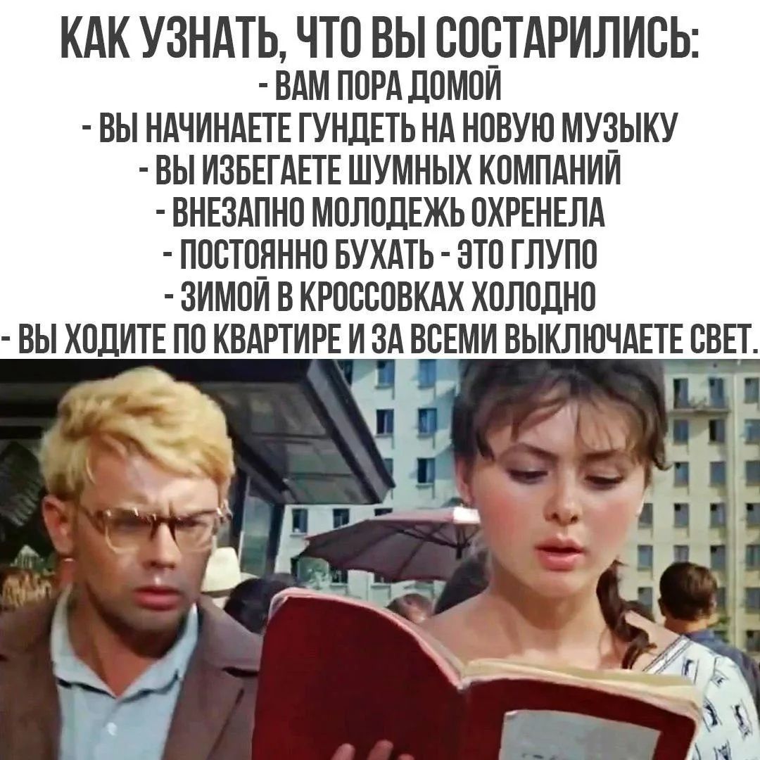 КАК УЗНАТЬ, ЧТО ВЫ СОСТАРИЛИСЬ:
- ВАМ ПОРА ДОМОЙ
- ВЫ НАЧИНАЕТЕ ГУНДЕТЬ НА НОВУЮ МУЗЫКУ
- ВЫ ИЗБЕГАЕТЕ ШУМНЫХ КОМПАНИЙ
- ВНЕЗАПНО МОЛОДЕЖЬ ОХРЕНЕЛА
- ПОСТОЯННО БУХАТЬ - ЭТО ГЛУПО
- ЗИМОЙ В КРОССОВКАХ ХОЛОДНО
- ВЫ ХОДИТЕ ПО КВАРТИРЕ И ЗА ВСЕМИ ВЫКЛЮЧАЕТЕ СВЕТ.