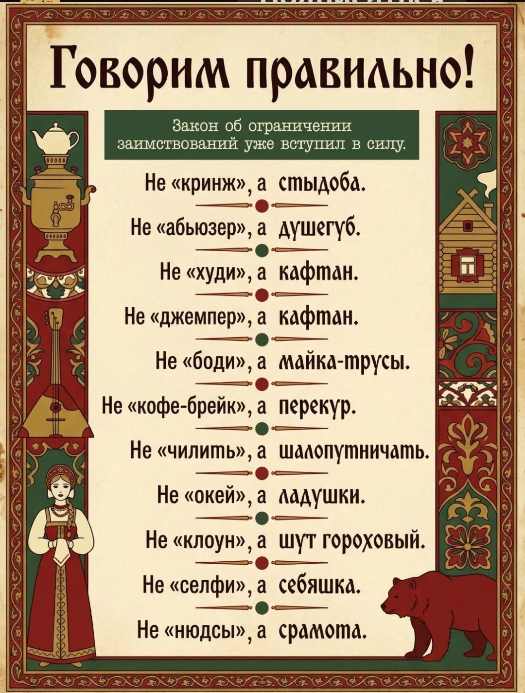 Говорим правильно! Закон об ограничении заимствований уже вступил в силу. Не «криндж», а стыдоба. Не «абьюзер», а душегуб. Не «худи», а кафтан. Не «джемпер», а кафтан. Не «боди», а майка-трусы. Не «кофе-брейк», а перекур. Не «чилить», а шалопутствовать. Не «окей», а ладушки. Не «клоун», а шут гороховый. Не «селфи», а себяшка. Не «нюдсы», а срамота.